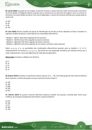 COMBINATÓRIA
2
04. (Acafe 2020) Um grupo de seis amigos, sendo dois meninos e quatro meninas, estão comemorando a formatura
do Ensino Médio. O fotógrafo solicitou ao grupo que se sentasse em um banco de seis lugares e que os meninos se
sentassem nas extremidades do banco. Com essa configuração, o número de maneiras distintas que o grupo pode se
sentar é de
a) 720
b) 24
c) 48
d) 120
05. (Ime 2020) Diversos modelos de placas de identificação de veículos já foram adotados no Brasil. Considere os
seguintes modelos de placas e a descrição de sua composição alfanumérica:
- Modelo 1: AB123 (duas letras seguidas de três números)
- Modelo 2: AB1234 (duas letras seguidas de quatro números)
- Modelo 3: ABC1234 (três letras seguidas de quatro números)
- Modelo 4: ABC1C23 (três letras seguidas de um número, uma letra e dois números)
Sejam 1 2 3
c , c , c e 4
c as quantidades das combinações alfanuméricas possíveis para os modelos 1, 2, 3 e 4,
respectivamente. Os números 1 2 3
c , c , c e 4
c são termos de uma progressão aritmética com infinitos termos com a
maior razão possível. A soma dos algarismos da razão dessa progressão é:
Observação: Considere o alfabeto com 26 letras.
a) 11
b) 12
c) 14
d) 16
e) 19
06. (Espcex 2019) Considere o conjunto de números naturais {1
, 2, ,15}. Formando grupos de três números distintos
desse conjunto, o número de grupos em que a soma dos termos é ímpar é
a) 168.
b) 196.
c) 224.
d) 227.
e) 231.
07. (Efomm 2019) De quantas maneiras diferentes podemos escolher seis pessoas, incluindo pelo menos duas
mulheres, de um grupo composto de sete homens e quatro mulheres?
a) 210
b) 250
c) 371
d) 462
e) 756
 