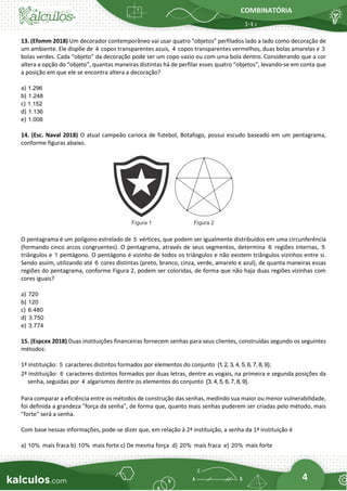 COMBINATÓRIA
4
13. (Efomm 2018) Um decorador contemporâneo vai usar quatro “objetos” perfilados lado a lado como decoração de
um ambiente. Ele dispõe de 4 copos transparentes azuis, 4 copos transparentes vermelhos, duas bolas amarelas e 3
bolas verdes. Cada “objeto” da decoração pode ser um copo vazio ou com uma bola dentro. Considerando que a cor
altera a opção do “objeto”, quantas maneiras distintas há de perfilar esses quatro “objetos”, levando-se em conta que
a posição em que ele se encontra altera a decoração?
a) 1.296
b) 1.248
c) 1.152
d) 1.136
e) 1.008
14. (Esc. Naval 2018) O atual campeão carioca de futebol, Botafogo, possui escudo baseado em um pentagrama,
conforme figuras abaixo.
O pentagrama é um polígono estrelado de 5 vértices, que podem ser igualmente distribuídos em uma circunferência
(formando cinco arcos congruentes). O pentagrama, através de seus segmentos, determina 6 regiões internas, 5
triângulos e 1 pentágono. O pentágono é vizinho de todos os triângulos e não existem triângulos vizinhos entre si.
Sendo assim, utilizando até 6 cores distintas (preto, branco, cinza, verde, amarelo e azul), de quanta maneiras essas
regiões do pentagrama, conforme Figura 2, podem ser coloridas, de forma que não haja duas regiões vizinhas com
cores iguais?
a) 720
b) 120
c) 6.480
d) 3.750
e) 3.774
15. (Espcex 2018) Duas instituições financeiras fornecem senhas para seus clientes, construídas segundo os seguintes
métodos:
1ª instituição: 5 caracteres distintos formados por elementos do conjunto {1
, 2, 3, 4, 5, 6, 7, 8, 9};
2ª instituição: 6 caracteres distintos formados por duas letras, dentre as vogais, na primeira e segunda posições da
senha, seguidas por 4 algarismos dentre os elementos do conjunto {3, 4, 5, 6, 7, 8, 9}.
Para comparar a eficiência entre os métodos de construção das senhas, medindo sua maior ou menor vulnerabilidade,
foi definida a grandeza "força da senha", de forma que, quanto mais senhas puderem ser criadas pelo método, mais
"forte" será a senha.
Com base nessas informações, pode-se dizer que, em relação à 2ª instituição, a senha da 1ª instituição é
a) 10% mais fraca b) 10% mais forte c) De mesma força d) 20% mais fraca e) 20% mais forte
 