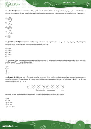 COMBINATÓRIA
5
16. (Ita 2017) Com os elementos 1
, 2, ,10 são formadas todas as sequências 1 2 7
(a , a , , a ). Escolhendo-se
aleatoriamente uma dessas sequências, a probabilidade de a sequência escolhida não conter elementos repetidos é
a) 7
7!
.
10 3!

b) 7
10!
.
10 3!

c) 7
3!
.
10 7!

d) 3
10!
.
10 7!

e) 7
10!
.
10
17. (Esc. Naval 2017) Calcule o número de soluções inteiras não negativas de 1 2 3 4 5 6
x x x x x x 20,
+ + + + + = nas quais
pelo menos 3 incógnitas são nulas, e assinale a opção correta.
a) 3.332
b) 3.420
c) 3.543
d) 3.678
e) 3.711
18. (Eear 2017) Em um campeonato de tênis estão inscritos 10 militares. Para disputar o campeonato, esses militares
podem formar _____ duplas diferentes.
a) 34
b) 35
c) 44
d) 45
19. (Espcex 2017) Um grupo é formado por oito homens e cinco mulheres. Deseja-se dispor essas oito pessoas em
uma fila, conforme figura abaixo, de modo que as cinco mulheres ocupem sempre as posições 1, 2, 3, 4 e 5, e os
homens as posições 6, 7 e 8.
Quantas formas possíveis de fila podem ser formadas obedecendo a essas restrições?
a) 56
b) 456
c) 40.320
d) 72.072
e) 8.648.640
 