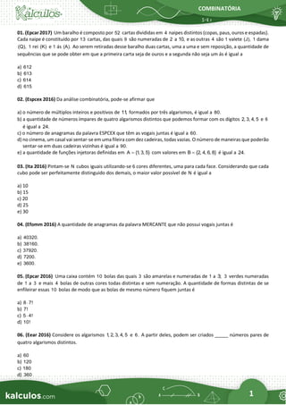 COMBINATÓRIA
1
01. (Epcar 2017) Um baralho é composto por 52 cartas divididas em 4 naipes distintos (copas, paus, ouros e espadas).
Cada naipe é constituído por 13 cartas, das quais 9 são numeradas de 2 a 10, e as outras 4 são 1 valete (J), 1 dama
(Q), 1 rei (K) e 1 ás (A). Ao serem retiradas desse baralho duas cartas, uma a uma e sem reposição, a quantidade de
sequências que se pode obter em que a primeira carta seja de ouros e a segunda não seja um ás é igual a
a) 612
b) 613
c) 614
d) 615
02. (Espcex 2016) Da análise combinatória, pode-se afirmar que
a) o número de múltiplos inteiros e positivos de 11
, formados por três algarismos, é igual a 80.
b) a quantidade de números ímpares de quatro algarismos distintos que podemos formar com os dígitos 2, 3, 4, 5 e 6
é igual a 24.
c) o número de anagramas da palavra ESPCEX que têm as vogais juntas é igual a 60.
d) no cinema, um casal vai sentar-se em uma fileira com dez cadeiras, todas vazias. O número de maneiras que poderão
sentar-se em duas cadeiras vizinhas é igual a 90.
e) a quantidade de funções injetoras definidas em A {1
, 3, 5}
= com valores em B {2, 4, 6, 8}
= é igual a 24.
03. (Ita 2016) Pintam-se N cubos iguais utilizando-se 6 cores diferentes, uma para cada face. Considerando que cada
cubo pode ser perfeitamente distinguido dos demais, o maior valor possível de N é igual a
a) 10
b) 15
c) 20
d) 25
e) 30
04. (Efomm 2016) A quantidade de anagramas da palavra MERCANTE que não possui vogais juntas é
a) 40320.
b) 38160.
c) 37920.
d) 7200.
e) 3600.
05. (Epcar 2016) Uma caixa contém 10 bolas das quais 3 são amarelas e numeradas de 1 a 3; 3 verdes numeradas
de 1 a 3 e mais 4 bolas de outras cores todas distintas e sem numeração. A quantidade de formas distintas de se
enfileirar essas 10 bolas de modo que as bolas de mesmo número fiquem juntas é
a) 8 7!

b) 7!
c) 5 4!

d) 10!
06. (Eear 2016) Considere os algarismos 1
, 2, 3, 4, 5 e 6. A partir deles, podem ser criados _____ números pares de
quatro algarismos distintos.
a) 60
b) 120
c) 180
d) 360
 