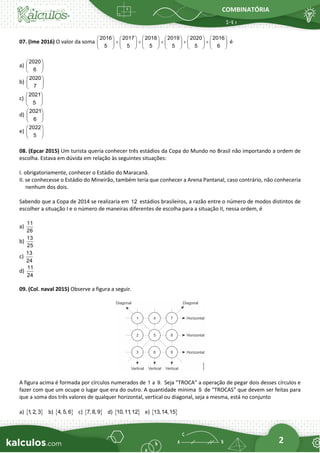 COMBINATÓRIA
2
07. (Ime 2016) O valor da soma
2016 2017 2018 2019 2020 2016
5 5 5 5 5 6
           
+ + + + +
           
           
é
a)
2020
6
 
 
 
b)
2020
7
 
 
 
c)
2021
5
 
 
 
d)
2021
6
 
 
 
e)
2022
5
 
 
 
08. (Epcar 2015) Um turista queria conhecer três estádios da Copa do Mundo no Brasil não importando a ordem de
escolha. Estava em dúvida em relação às seguintes situações:
I. obrigatoriamente, conhecer o Estádio do Maracanã.
II. se conhecesse o Estádio do Mineirão, também teria que conhecer a Arena Pantanal, caso contrário, não conheceria
nenhum dos dois.
Sabendo que a Copa de 2014 se realizaria em 12 estádios brasileiros, a razão entre o número de modos distintos de
escolher a situação I e o número de maneiras diferentes de escolha para a situação II, nessa ordem, é
a)
11
26
b)
13
25
c)
13
24
d)
11
24
09. (Col. naval 2015) Observe a figura a seguir.
A figura acima é formada por círculos numerados de 1 a 9. Seja "TROCA" a operação de pegar dois desses círculos e
fazer com que um ocupe o lugar que era do outro. A quantidade mínima S de "TROCAS" que devem ser feitas para
que a soma dos três valores de qualquer horizontal, vertical ou diagonal, seja a mesma, está no conjunto
a)  
1
, 2, 3 b)  
4, 5, 6 c)  
7, 8, 9 d)  
10,11
,12 e)  
13,14,15
 