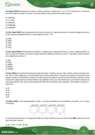 COMBINATÓRIA
3
10. (Espcex 2015) Permutam-se de todas as formas possíveis os algarismos 1, 3, 5, 7, 9 e, escrevem-se os números
assim formados em ordem crescente. A soma de todos os números assim formados é igual a
a) 1000 000.
b) 1111100.
c) 6 000 000.
d) 6 666 000.
e) 6 666 600.
11. (Esc. Naval 2014) Qual a quantidade de números inteiros de 4 algarismos distintos, sendo dois algarismos pares
e dois ímpares que podemos formar, usando algarismos de 1 a 9?
a) 2400
b) 2000
c) 1840
d) 1440
e) 1200
12. (Esc. Naval 2014) A Escola Naval irá distribuir 4 viagens para a cidade de Fortaleza, 3 para a cidade de Natal e 2
para a cidade de Salvador. De quantos modos diferentes podemos distribuí-las entre 9 aspirantes, dando somente
uma viagem para cada um?
a) 288
b) 1260
c) 60800
d) 80760
e) 120960
13. (Ime 2014) Em uma festa de aniversário estão presentes n famílias com pai, mãe e 2 filhos, além de 2 famílias com
pai, mãe e 1 filho. Organiza-se uma brincadeira que envolve esforço físico, na qual uma equipe azul enfrentará uma
equipe amarela. Para equilibrar a disputa, uma das equipes terá apenas o pai de uma das famílias, enquanto a outra
equipe terá 2 pessoas de uma mesma família, não podendo incluir o pai. É permitido que o pai enfrente 2 pessoas de
sua própria família. Para que se tenha exatamente 2014 formas distintas de se organizar a brincadeira, o valor de n
deverá ser
a) 17
b) 18
c) 19
d) 20
e) 21
14. (Epcar 2014) Sr. José deseja guardar 4 bolas – uma azul, uma branca, uma vermelha e uma preta – em 4 caixas
numeradas:
O número de maneiras de Sr. José guardar todas as 4 bolas de forma que uma mesma caixa NÃO contenha mais do
que duas bolas, é igual a
a) 24 b) 36 c) 144 d) 204
 