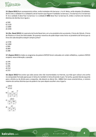 COMBINATÓRIA
4
15. (Epcar 2013) Num acampamento militar, serão instaladas três barracas: I, II e III. Nelas, serão alojados 10 soldados,
dentre eles o soldado A e o soldado B, de tal maneira que fiquem 4 soldados na barraca I, 3 na barraca II e 3 na barraca
III. Se o soldado A deve ficar na barraca I e o soldado B NÃO deve ficar na barraca III, então o número de maneiras
distintas de distribuí-los é igual a
a) 560
b) 1120
c) 1680
d) 2240
16. (Esc. Naval 2013) Um aspirante da Escola Naval tem, em urna prateleira de sua estante, 2 livros de Cálculo, 3 livros
de História e 4 livros de Eletricidade. De quantas maneiras ele pode dispor estes livros na prateleira de forma que os
livros de cada disciplina estejam sempre juntos?
a) 1728
b) 1280
c) 960
d) 864
e) 288
17. (Espcex 2012) Se todos os anagramas da palavra ESPCEX forem colocados em ordem alfabética, a palavra ESPCEX
ocupará, nessa ordenação, a posição
a) 144
b) 145
c) 206
d) 214
e) 215
18. (Epcar 2012) Para evitar que João acesse sites não recomendados na Internet, sua mãe quer colocar uma senha
no computador formada apenas por m letras A e também m letras B (sendo m par). Tal senha, quando lida da esquerda
para a direita ou da direita para a esquerda, não deverá se alterar (Ex.: ABBA) Com essas características, o número
máximo de senhas distintas que ela poderá criar para depois escolher uma é igual a
a)
( )
2m !
m! m!
b)
2
m!
m m
! !
2 2
 
 
   
 
   
 
   
 
c)
( )
2m !
m 3m
! !
2 2
   
   
   
d)
m!
m m
! !
2 2
   
   
   
 