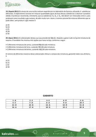 COMBINATÓRIA
5
19. (Espcex 2011) Os alunos de uma escola realizam experiências no laboratório de Química utilizando 8 substâncias
diferentes. O experimento consiste em misturar quantidades iguais de duas dessas substâncias e observar o produto
obtido. O professor recomenda, entretanto, que as substâncias 1 2
S , S e 3
S não devem ser misturadas entre si, pois
produzem como resultado o gás metano, de odor muito ruim. Assim, o número possível de misturas diferentes que se
pode obter, sem produzir o gás metano é
a) 16
b) 24
c) 25
d) 28
e) 56
20. (Epcar 2011) Um colecionador deixou sua casa provido de R$5,00 , disposto a gastar tudo na loja de miniaturas da
esquina. O vendedor lhe mostrou três opções que havia na loja, conforme a seguir.
• 5 diferentes miniaturas de carros, custandoR$4,00 cada miniatura;
• 3 diferentes miniaturas de livros, custando R$1,00cada miniatura;
• 2 diferentes miniaturas de bichos, custando R$3,00 cada miniatura.
O número de diferentes maneiras desse colecionador efetuar a compra das miniaturas, gastando todo o seu dinheiro,
é
a) 15
b) 21
c) 42
d) 90
GABARITO
1 - A 2 - E 3 - E 4 - D 5 - A
6 - C 7 - D 8 - A 9 - B 10 - E
11 - D 12 - B 13 - A 14 - D 15 - B
16 - A 17 - B 18 - D 19 - C 20 - B
 