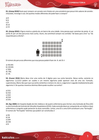 COMBINATÓRIA
1
01. (Unesp 2010) Paulo quer comprar um sorvete com 4 bolas em uma sorveteria que possui três sabores de sorvete:
chocolate, morango e uva. De quantos modos diferentes ele pode fazer a compra?
a) 4
b) 6
c) 9
d) 12
e) 15
02. (Unesp 2010) A figura mostra a planta de um bairro de uma cidade. Uma pessoa quer caminhar do ponto A ao
ponto B por um dos percursos mais curtos. Assim, ela caminhará sempre nos sentidos “de baixo para cima” ou “da
esquerda para a direita”.
O número de percursos diferentes que essa pessoa poderá fazer de A até B é
a) 95.040.
b) 40.635.
c) 924.
d) 792.
e) 35.
03. (Fuvest 2010) Maria deve criar uma senha de 4 dígitos para sua conta bancária. Nessa senha, somente os
algarismos 1,2,3,4,5 podem ser usados e um mesmo algarismo pode aparecer mais de uma vez. Contudo,
supersticiosa, Maria não quer que sua senha contenha o número 13, isto é, o algarismo 1 seguido imediatamente pelo
algarismo 3. De quantas maneiras distintas Maria pode escolher sua senha?
a) 551
b) 552
c) 553
d) 554
e) 555
04. (Fgv 2009) Um hospital dispõe de três médicos e de quatro enfermeiras para formar uma Comissão de Ética (CE)
e uma Comissão de Controle de Infecções Hospitalares (CCIH). Cada comissão deve ser composta de um médico e duas
enfermeiras e ninguém pode pertencer às duas comissões. Juntas, uma CE e uma CCIH constituem uma “formação”.
O número de “formações” distintas que podem ser constituídas é
a) 36
b) 18
c) 324
d) 144
e) 6
 