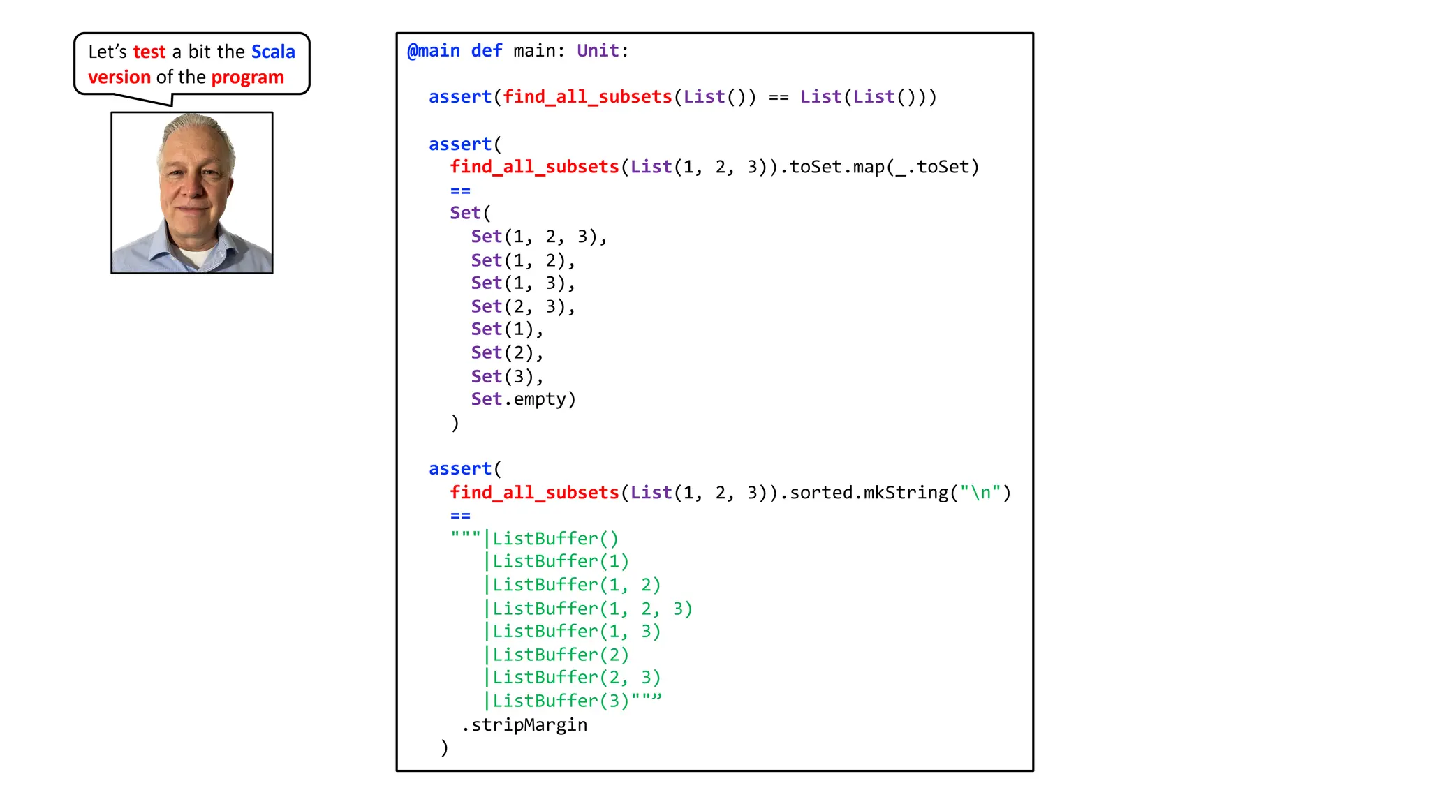 @main def main: Unit:
assert(find_all_subsets(List()) == List(List()))
assert(
find_all_subsets(List(1, 2, 3)).toSet.map(_.toSet)
==
Set(
Set(1, 2, 3),
Set(1, 2),
Set(1, 3),
Set(2, 3),
Set(1),
Set(2),
Set(3),
Set.empty)
)
assert(
find_all_subsets(List(1, 2, 3)).sorted.mkString("n")
==
"""|ListBuffer()
|ListBuffer(1)
|ListBuffer(1, 2)
|ListBuffer(1, 2, 3)
|ListBuffer(1, 3)
|ListBuffer(2)
|ListBuffer(2, 3)
|ListBuffer(3)""”
.stripMargin
)
Let’s test a bit the Scala
version of the program
 