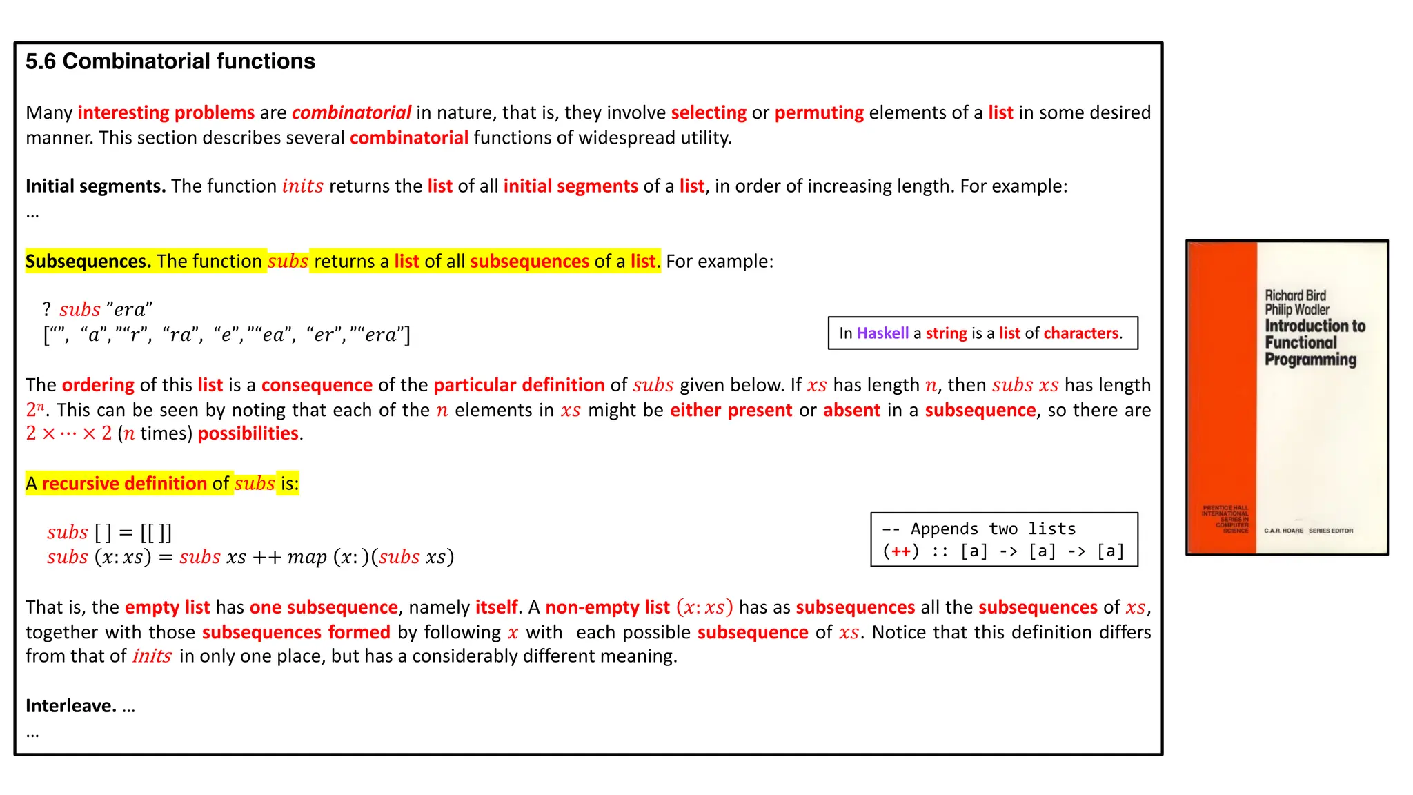 5.6 Combinatorial functions
Many interesting problems are combinatorial in nature, that is, they involve selecting or permuting elements of a list in some desired
manner. This section describes several combinatorial functions of widespread utility.
Initial segments. The function 𝑖𝑛𝑖𝑡𝑠 returns the list of all initial segments of a list, in order of increasing length. For example:
…
Subsequences. The function 𝑠𝑢𝑏𝑠 returns a list of all subsequences of a list. For example:
? 𝑠𝑢𝑏𝑠 ”𝑒𝑟𝑎”
[“”, ”“𝑎”, ”“𝑟”, “𝑟𝑎”, “𝑒”, ”“𝑒𝑎”, “𝑒𝑟”, ”“𝑒𝑟𝑎”]
The ordering of this list is a consequence of the particular definition of 𝑠𝑢𝑏𝑠 given below. If 𝑥𝑠 has length 𝑛, then 𝑠𝑢𝑏𝑠 𝑥𝑠 has length
2𝑛. This can be seen by noting that each of the 𝑛 elements in 𝑥𝑠 might be either present or absent in a subsequence, so there are
2 × ⋯ × 2 (𝑛 times) possibilities.
A recursive definition of 𝑠𝑢𝑏𝑠 is:
𝑠𝑢𝑏𝑠 [ ] = [[ ]]
𝑠𝑢𝑏𝑠 𝑥: 𝑥𝑠 = 𝑠𝑢𝑏𝑠 𝑥𝑠 ++ 𝑚𝑎𝑝 𝑥: 𝑠𝑢𝑏𝑠 𝑥𝑠
That is, the empty list has one subsequence, namely itself. A non-empty list 𝑥: 𝑥𝑠 has as subsequences all the subsequences of 𝑥𝑠,
together with those subsequences formed by following 𝑥 with each possible subsequence of 𝑥𝑠. Notice that this definition differs
from that of inits in only one place, but has a considerably different meaning.
Interleave. …
…
–- Appends two lists
(++) :: [a] -> [a] -> [a]
In Haskell a string is a list of characters.
 