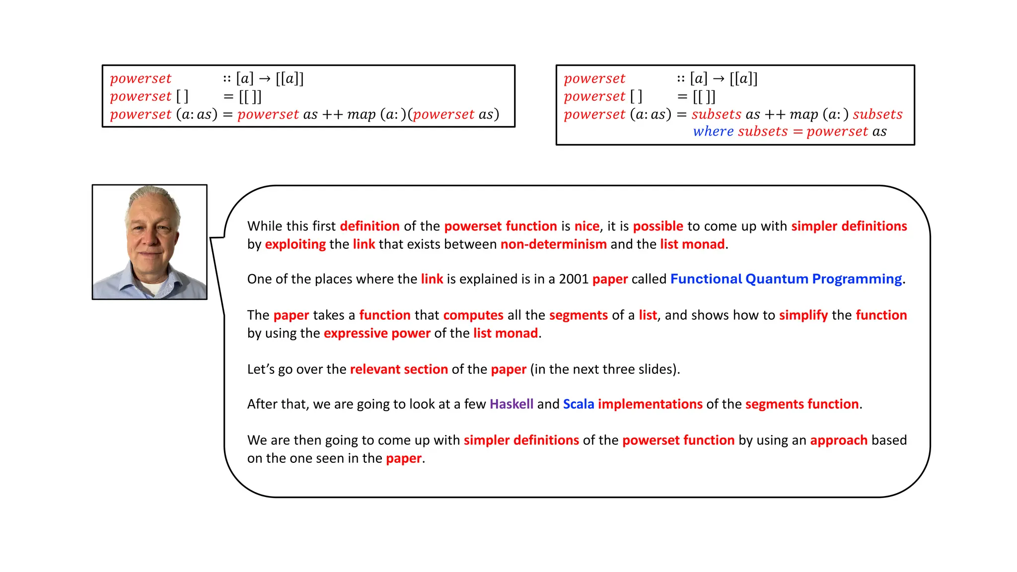 While this first definition of the powerset function is nice, it is possible to come up with simpler definitions
by exploiting the link that exists between non-determinism and the list monad.
One of the places where the link is explained is in a 2001 paper called Functional Quantum Programming.
The paper takes a function that computes all the segments of a list, and shows how to simplify the function
by using the expressive power of the list monad.
Let’s go over the relevant section of the paper (in the next three slides).
After that, we are going to look at a few Haskell and Scala implementations of the segments function.
We are then going to come up with simpler definitions of the powerset function by using an approach based
on the one seen in the paper.
𝑝𝑜𝑤𝑒𝑟𝑠𝑒𝑡 ∷ 𝑎 → [ 𝑎 ]
𝑝𝑜𝑤𝑒𝑟𝑠𝑒𝑡 = [[ ]]
𝑝𝑜𝑤𝑒𝑟𝑠𝑒𝑡 𝑎: 𝑎𝑠 = 𝑝𝑜𝑤𝑒𝑟𝑠𝑒𝑡 𝑎𝑠 ++ 𝑚𝑎𝑝 𝑎: 𝑝𝑜𝑤𝑒𝑟𝑠𝑒𝑡 𝑎𝑠
𝑝𝑜𝑤𝑒𝑟𝑠𝑒𝑡 ∷ 𝑎 → [ 𝑎 ]
𝑝𝑜𝑤𝑒𝑟𝑠𝑒𝑡 = [[ ]]
𝑝𝑜𝑤𝑒𝑟𝑠𝑒𝑡 𝑎: 𝑎𝑠 = 𝑠𝑢𝑏𝑠𝑒𝑡𝑠 𝑎𝑠 ++ 𝑚𝑎𝑝 𝑎: 𝑠𝑢𝑏𝑠𝑒𝑡𝑠
𝑤ℎ𝑒𝑟𝑒 𝑠𝑢𝑏𝑠𝑒𝑡𝑠 = 𝑝𝑜𝑤𝑒𝑟𝑠𝑒𝑡 𝑎𝑠
 