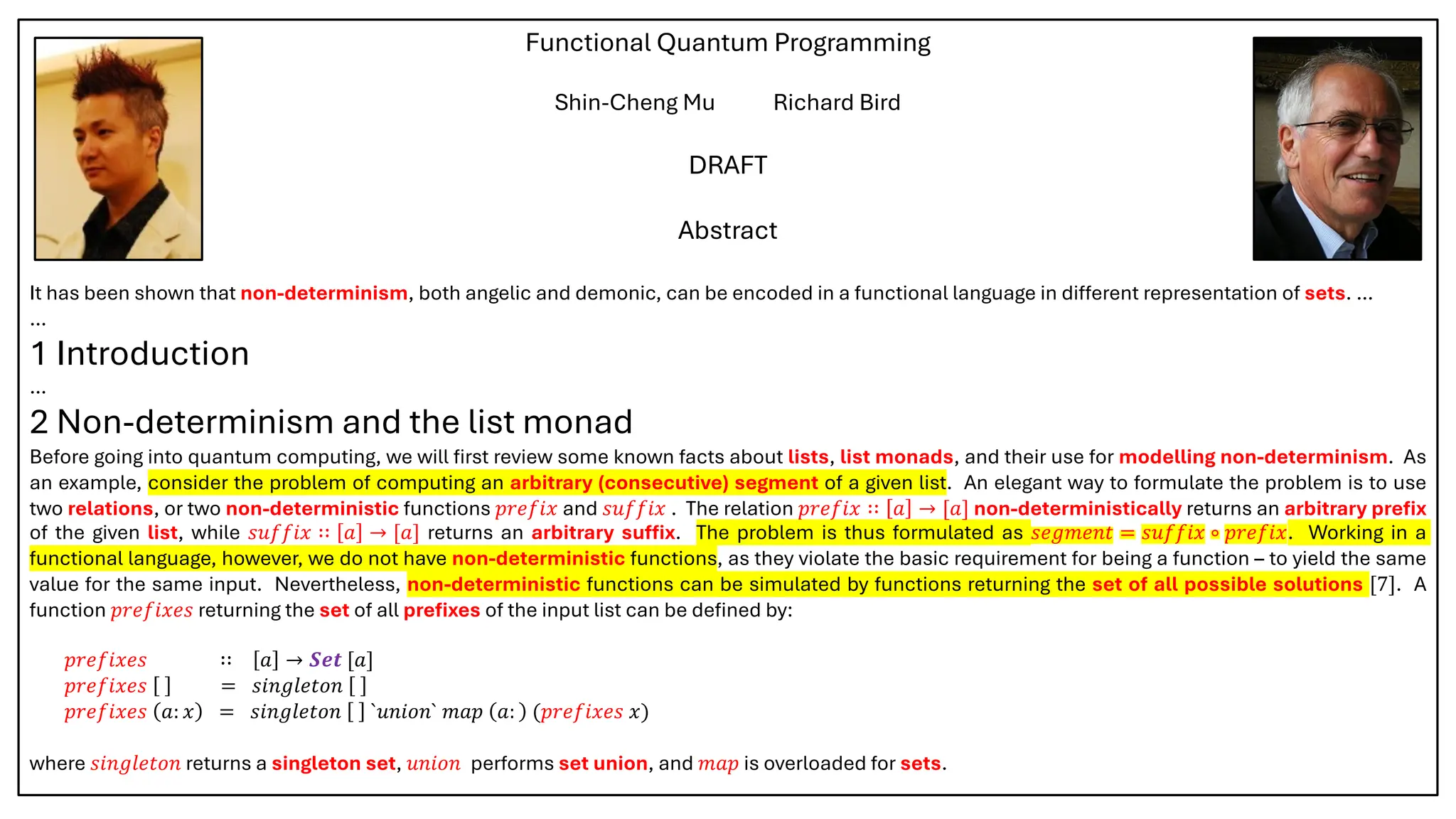 Functional Quantum Programming
Shin-Cheng Mu Richard Bird
DRAFT
Abstract
It has been shown that non-determinism, both angelic and demonic, can be encoded in a functional language in different representation of sets. …
…
1 Introduction
…
2 Non-determinism and the list monad
Before going into quantum computing, we will first review some known facts about lists, list monads, and their use for modelling non-determinism. As
an example, consider the problem of computing an arbitrary (consecutive) segment of a given list. An elegant way to formulate the problem is to use
two relations, or two non-deterministic functions 𝑝𝑟𝑒𝑓𝑖𝑥 and 𝑠𝑢𝑓𝑓𝑖𝑥 . The relation 𝑝𝑟𝑒𝑓𝑖𝑥 ∷ 𝑎 → [𝑎] non-deterministically returns an arbitrary prefix
of the given list, while 𝑠𝑢𝑓𝑓𝑖𝑥 ∷ 𝑎 → [𝑎] returns an arbitrary suffix. The problem is thus formulated as 𝑠𝑒𝑔𝑚𝑒𝑛𝑡 = 𝑠𝑢𝑓𝑓𝑖𝑥 ∘ 𝑝𝑟𝑒𝑓𝑖𝑥. Working in a
functional language, however, we do not have non-deterministic functions, as they violate the basic requirement for being a function – to yield the same
value for the same input. Nevertheless, non-deterministic functions can be simulated by functions returning the set of all possible solutions [7]. A
function 𝑝𝑟𝑒𝑓𝑖𝑥𝑒𝑠 returning the set of all prefixes of the input list can be defined by:
𝑝𝑟𝑒𝑓𝑖𝑥𝑒𝑠 ∷ 𝑎 → 𝑺𝒆𝒕 [𝑎]
𝑝𝑟𝑒𝑓𝑖𝑥𝑒𝑠 = 𝑠𝑖𝑛𝑔𝑙𝑒𝑡𝑜𝑛
𝑝𝑟𝑒𝑓𝑖𝑥𝑒𝑠 𝑎: 𝑥 = 𝑠𝑖𝑛𝑔𝑙𝑒𝑡𝑜𝑛 `𝑢𝑛𝑖𝑜𝑛` 𝑚𝑎𝑝 𝑎: (𝑝𝑟𝑒𝑓𝑖𝑥𝑒𝑠 𝑥)
where 𝑠𝑖𝑛𝑔𝑙𝑒𝑡𝑜𝑛 returns a singleton set, 𝑢𝑛𝑖𝑜𝑛 performs set union, and 𝑚𝑎𝑝 is overloaded for sets.
 