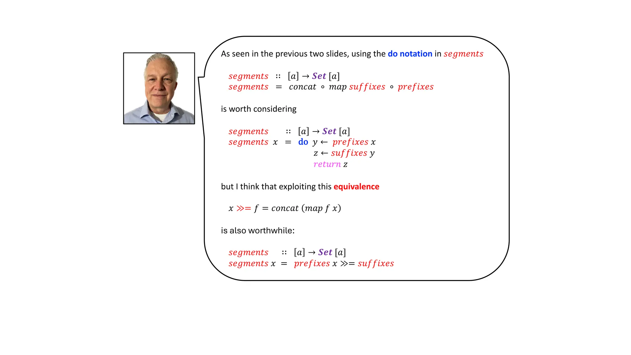 As seen in the previous two slides, using the do notation in 𝑠𝑒𝑔𝑚𝑒𝑛𝑡𝑠
𝑠𝑒𝑔𝑚𝑒𝑛𝑡𝑠 ∷ 𝑎 → 𝑺𝒆𝒕 [𝑎]
𝑠𝑒𝑔𝑚𝑒𝑛𝑡𝑠 = 𝑐𝑜𝑛𝑐𝑎𝑡 ∘ 𝑚𝑎𝑝 𝑠𝑢𝑓𝑓𝑖𝑥𝑒𝑠 ∘ 𝑝𝑟𝑒𝑓𝑖𝑥𝑒𝑠
is worth considering
𝑠𝑒𝑔𝑚𝑒𝑛𝑡𝑠 ∷ 𝑎 → 𝑺𝒆𝒕 [𝑎]
𝑠𝑒𝑔𝑚𝑒𝑛𝑡𝑠 𝑥 = do 𝑦 ← 𝑝𝑟𝑒𝑓𝑖𝑥𝑒𝑠 𝑥
𝑧 ← 𝑠𝑢𝑓𝑓𝑖𝑥𝑒𝑠 𝑦
𝑟𝑒𝑡𝑢𝑟𝑛 𝑧
but I think that exploiting this equivalence
𝑥 ≫= 𝑓 = 𝑐𝑜𝑛𝑐𝑎𝑡 𝑚𝑎𝑝 𝑓 𝑥
is also worthwhile:
𝑠𝑒𝑔𝑚𝑒𝑛𝑡𝑠 ∷ 𝑎 → 𝑺𝒆𝒕 [𝑎]
𝑠𝑒𝑔𝑚𝑒𝑛𝑡𝑠 𝑥 = 𝑝𝑟𝑒𝑓𝑖𝑥𝑒𝑠 𝑥 ≫= 𝑠𝑢𝑓𝑓𝑖𝑥𝑒𝑠
 