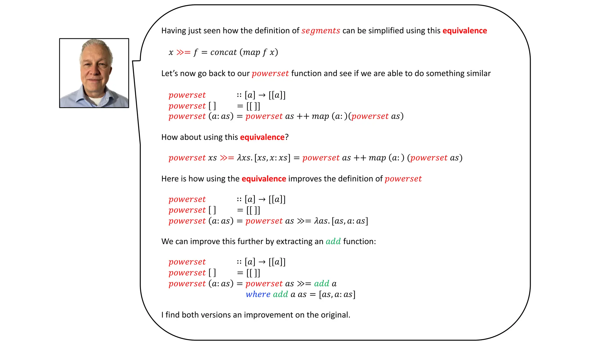 Having just seen how the definition of 𝑠𝑒𝑔𝑚𝑒𝑛𝑡𝑠 can be simplified using this equivalence
𝑥 ≫= 𝑓 = 𝑐𝑜𝑛𝑐𝑎𝑡 𝑚𝑎𝑝 𝑓 𝑥
Let’s now go back to our 𝑝𝑜𝑤𝑒𝑟𝑠𝑒𝑡 function and see if we are able to do something similar
𝑝𝑜𝑤𝑒𝑟𝑠𝑒𝑡 ∷ 𝑎 → [ 𝑎 ]
𝑝𝑜𝑤𝑒𝑟𝑠𝑒𝑡 = [[ ]]
𝑝𝑜𝑤𝑒𝑟𝑠𝑒𝑡 𝑎: 𝑎𝑠 = 𝑝𝑜𝑤𝑒𝑟𝑠𝑒𝑡 𝑎𝑠 ++ 𝑚𝑎𝑝 𝑎: 𝑝𝑜𝑤𝑒𝑟𝑠𝑒𝑡 𝑎𝑠
How about using this equivalence?
𝑝𝑜𝑤𝑒𝑟𝑠𝑒𝑡 𝑥𝑠 ≫= 𝜆𝑥𝑠. [𝑥𝑠, 𝑥: 𝑥𝑠] = 𝑝𝑜𝑤𝑒𝑟𝑠𝑒𝑡 𝑎𝑠 ++ 𝑚𝑎𝑝 𝑎: (𝑝𝑜𝑤𝑒𝑟𝑠𝑒𝑡 𝑎𝑠)
Here is how using the equivalence improves the definition of 𝑝𝑜𝑤𝑒𝑟𝑠𝑒𝑡
𝑝𝑜𝑤𝑒𝑟𝑠𝑒𝑡 ∷ 𝑎 → [ 𝑎 ]
𝑝𝑜𝑤𝑒𝑟𝑠𝑒𝑡 = [[ ]]
𝑝𝑜𝑤𝑒𝑟𝑠𝑒𝑡 𝑎: 𝑎𝑠 = 𝑝𝑜𝑤𝑒𝑟𝑠𝑒𝑡 𝑎𝑠 ≫= 𝜆𝑎𝑠. [𝑎𝑠, 𝑎: 𝑎𝑠]
We can improve this further by extracting an 𝑎𝑑𝑑 function:
𝑝𝑜𝑤𝑒𝑟𝑠𝑒𝑡 ∷ 𝑎 → [ 𝑎 ]
𝑝𝑜𝑤𝑒𝑟𝑠𝑒𝑡 = [[ ]]
𝑝𝑜𝑤𝑒𝑟𝑠𝑒𝑡 𝑎: 𝑎𝑠 = 𝑝𝑜𝑤𝑒𝑟𝑠𝑒𝑡 𝑎𝑠 ≫= 𝑎𝑑𝑑 𝑎
𝑤ℎ𝑒𝑟𝑒 𝑎𝑑𝑑 𝑎 𝑎𝑠 = [𝑎𝑠, 𝑎: 𝑎𝑠]
I find both versions an improvement on the original.
 