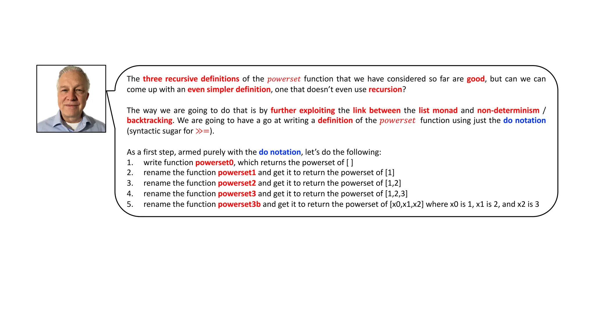 The three recursive definitions of the 𝑝𝑜𝑤𝑒𝑟𝑠𝑒𝑡 function that we have considered so far are good, but can we can
come up with an even simpler definition, one that doesn’t even use recursion?
The way we are going to do that is by further exploiting the link between the list monad and non-determinism /
backtracking. We are going to have a go at writing a definition of the 𝑝𝑜𝑤𝑒𝑟𝑠𝑒𝑡 function using just the do notation
(syntactic sugar for ≫=).
As a first step, armed purely with the do notation, let’s do the following:
1. write function powerset0, which returns the powerset of [ ]
2. rename the function powerset1 and get it to return the powerset of [1]
3. rename the function powerset2 and get it to return the powerset of [1,2]
4. rename the function powerset3 and get it to return the powerset of [1,2,3]
5. rename the function powerset3b and get it to return the powerset of [x0,x1,x2] where x0 is 1, x1 is 2, and x2 is 3
 