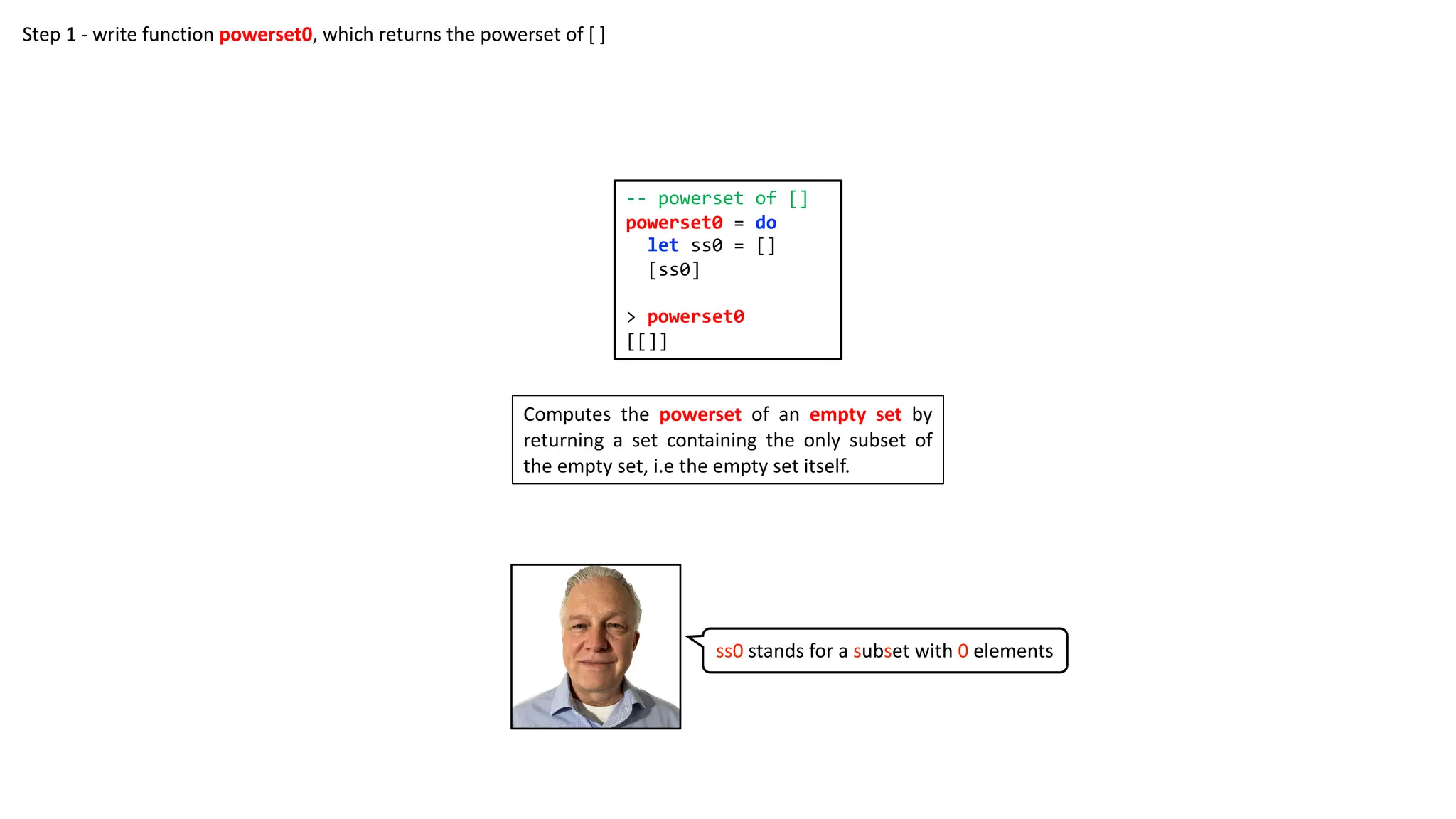 -- powerset of []
powerset0 = do
let ss0 = []
[ss0]
> powerset0
[[]]
Computes the powerset of an empty set by
returning a set containing the only subset of
the empty set, i.e the empty set itself.
Step 1 - write function powerset0, which returns the powerset of [ ]
ss0 stands for a subset with 0 elements
 