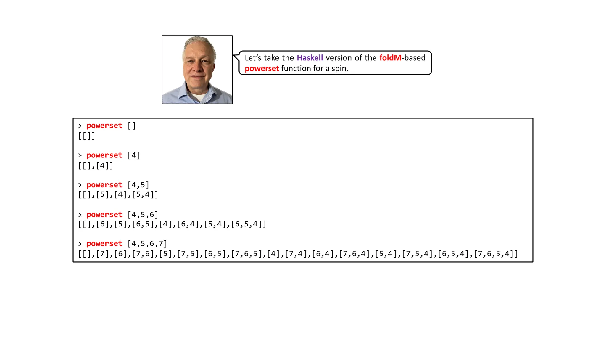 > powerset []
[[]]
> powerset [4]
[[],[4]]
> powerset [4,5]
[[],[5],[4],[5,4]]
> powerset [4,5,6]
[[],[6],[5],[6,5],[4],[6,4],[5,4],[6,5,4]]
> powerset [4,5,6,7]
[[],[7],[6],[7,6],[5],[7,5],[6,5],[7,6,5],[4],[7,4],[6,4],[7,6,4],[5,4],[7,5,4],[6,5,4],[7,6,5,4]]
Let’s take the Haskell version of the foldM-based
powerset function for a spin.
 