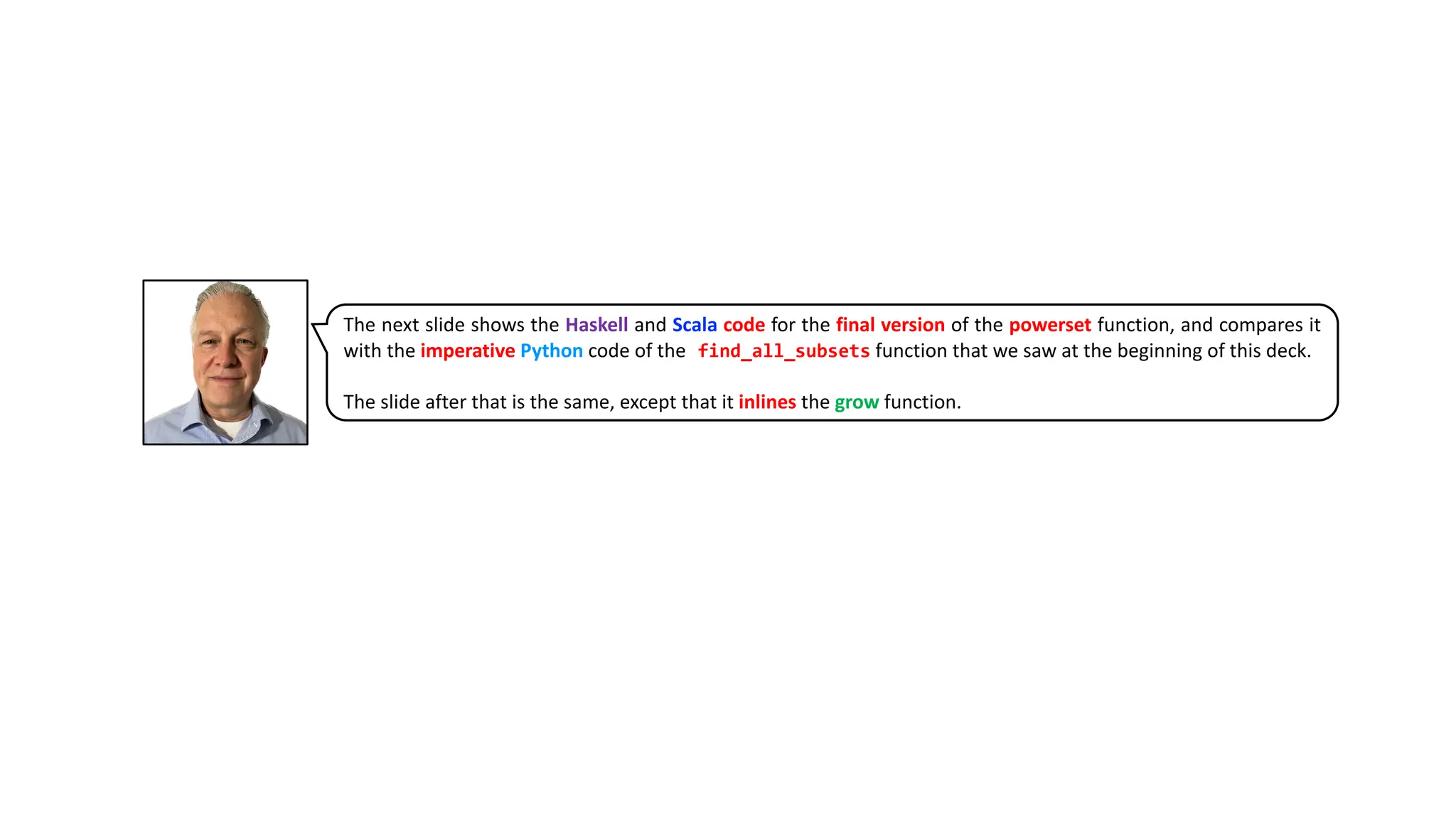 The next slide shows the Haskell and Scala code for the final version of the powerset function, and compares it
with the imperative Python code of the find_all_subsets function that we saw at the beginning of this deck.
The slide after that is the same, except that it inlines the grow function.
 