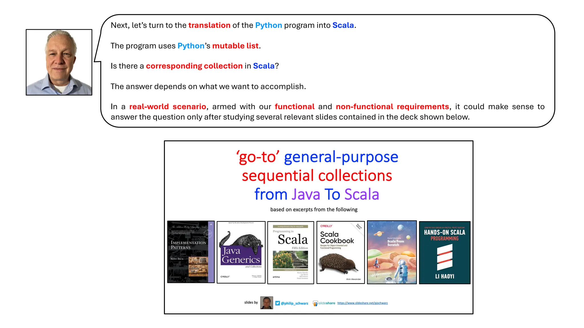 Next, let’s turn to the translation of the Python program into Scala.
The program uses Python’s mutable list.
Is there a corresponding collection in Scala?
The answer depends on what we want to accomplish.
In a real-world scenario, armed with our functional and non-functional requirements, it could make sense to
answer the question only after studying several relevant slides contained in the deck shown below.
 