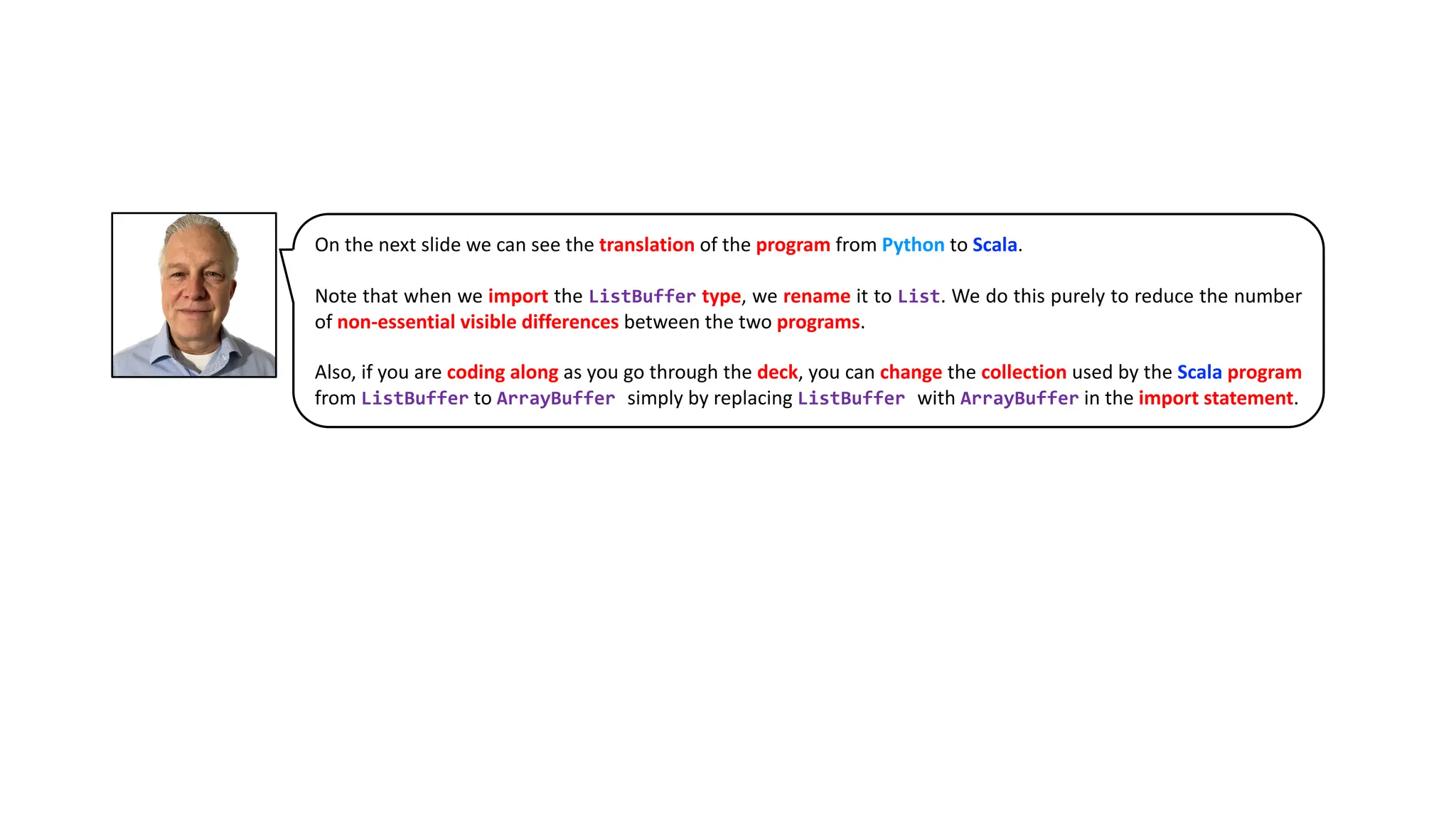 On the next slide we can see the translation of the program from Python to Scala.
Note that when we import the ListBuffer type, we rename it to List. We do this purely to reduce the number
of non-essential visible differences between the two programs.
Also, if you are coding along as you go through the deck, you can change the collection used by the Scala program
from ListBuffer to ArrayBuffer simply by replacing ListBuffer with ArrayBuffer in the import statement.
 