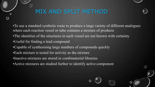MIX AND SPLIT METHOD
•To use a standard synthetic route to produce a large variety of different analogues
where each reaction vessel or tube contains a mixture of products
•The identities of the structures in each vessel are not known with certainty
•Useful for finding a lead compound
•Capable of synthesising large numbers of compounds quickly
•Each mixture is tested for activity as the mixture
•Inactive mixtures are stored in combinatorial libraries
•Active mixtures are studied further to identify active component
 