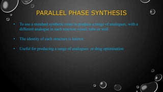PARALLEL PHASE SYNTHESIS
• To use a standard synthetic route to produce a range of analogues, with a
different analogue in each reaction vessel, tube or well
• The identity of each structure is known
• Useful for producing a range of analogues or drug optimisation
 
