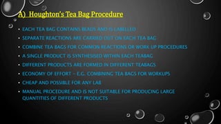 A) Houghton’s Tea Bag Procedure
• EACH TEA BAG CONTAINS BEADS AND IS LABELLED
• SEPARATE REACTIONS ARE CARRIED OUT ON EACH TEA BAG
• COMBINE TEA BAGS FOR COMMON REACTIONS OR WORK UP PROCEDURES
• A SINGLE PRODUCT IS SYNTHESISED WITHIN EACH TEABAG
• DIFFERENT PRODUCTS ARE FORMED IN DIFFERENT TEABAGS
• ECONOMY OF EFFORT - E.G. COMBINING TEA BAGS FOR WORKUPS
• CHEAP AND POSSIBLE FOR ANY LAB
• MANUAL PROCEDURE AND IS NOT SUITABLE FOR PRODUCING LARGE
QUANTITIES OF DIFFERENT PRODUCTS
 