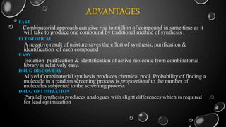 ADVANTAGES
FAST
Combinatorial approach can give rise to million of compound in same time as it
will take to produce one compound by traditional method of synthesis .
ECONOMICAL
A negative result of mixture saves the effort of synthesis, purification &
identification of each compound
EASY
Isolation purification & identification of active molecule from combinatorial
library is relatively easy.
DRUG DISCOVERY
Mixed Combinatorial synthesis produces chemical pool. Probability of finding a
molecule in a random screening process is proportional to the number of
molecules subjected to the screening process
DRUG OPTIMIZATION
Parallel synthesis produces analogues with slight differences which is required
for lead optimization
 
