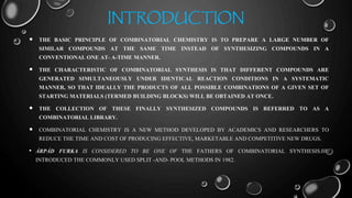 INTRODUCTION
 THE BASIC PRINCIPLE OF COMBINATORIAL CHEMISTRY IS TO PREPARE A LARGE NUMBER OF
SIMILAR COMPOUNDS AT THE SAME TIME INSTEAD OF SYNTHESIZING COMPOUNDS IN A
CONVENTIONAL ONE AT- A-TIME MANNER.
 THE CHARACTERISTIC OF COMBINATORIAL SYNTHESIS IS THAT DIFFERENT COMPOUNDS ARE
GENERATED SIMULTANEOUSLY UNDER IDENTICAL REACTION CONDITIONS IN A SYSTEMATIC
MANNER, SO THAT IDEALLY THE PRODUCTS OF ALL POSSIBLE COMBINATIONS OF A GIVEN SET OF
STARTING MATERIALS (TERMED BUILDING BLOCKS) WILL BE OBTAINED AT ONCE.
 THE COLLECTION OF THESE FINALLY SYNTHESIZED COMPOUNDS IS REFERRED TO AS A
COMBINATORIAL LIBRARY.
 COMBINATORIAL CHEMISTRY IS A NEW METHOD DEVELOPED BY ACADEMICS AND RESEARCHERS TO
REDUCE THE TIME AND COST OF PRODUCING EFFECTIVE, MARKETABLE AND COMPETITIVE NEW DRUGS.
• ÁRPÁD FURKA IS CONSIDERED TO BE ONE OF THE FATHERS OF COMBINATORIAL SYNTHESIS.HE
INTRODUCED THE COMMONLY USED SPLIT -AND- POOL METHODS IN 1982.
 