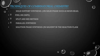 • TECHNIQUES OF COMBINATORIAL CHEMISTRY
• SOLID SUPPORT SYNTHESIS: (ON SOLID PHASE SUCH AS RESIN BEAD,
• PINS, OR CHIPS)
• SPLIT AND MIX METHOD
• PARALLEL SYNTHESIS
• SOLUTION PHASE SYNTHESIS (IN SOLVENT IN THE REACTION FLASK
 