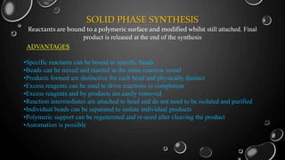 SOLID PHASE SYNTHESIS
Reactants are bound to a polymeric surface and modified whilst still attached. Final
product is released at the end of the synthesis
ADVANTAGES
•Specific reactants can be bound to specific beads
•Beads can be mixed and reacted in the same reaction vessel
•Products formed are distinctive for each bead and physically distinct
•Excess reagents can be used to drive reactions to completion
•Excess reagents and by products are easily removed
•Reaction intermediates are attached to bead and do not need to be isolated and purified
•Individual beads can be separated to isolate individual products
•Polymeric support can be regenerated and re-used after cleaving the product
•Automation is possible
 