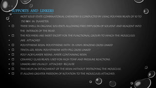 • )
• SUPPORTS AND LINKERS
• MOST SOLID STATE COMBINATORIAL CHEMISTRY IS CONDUCTED BY USING POLYMER BEADS OF 10 TO
• 750 ΜM IN DIAMETER.
• THESE SWELL IN ORGANIC SOLVENTS ALLOWING FREE DIFFUSION OF SOLVENT AND REAGENT INTO
THE INTERIOR OF THE BEAD.
• THE POLYMERS ARE INERT EXCEPT FOR THE FUNCTIONAL GROUPS TO WHICH THE MOLECULES
• ARE ATTACHED
• POLYSTYRENE RESIN: POLYSTYRENE WITH DI-VINYL BENZENE CROSS LINKED
• TENTA-GEL RESIN: POLYSTYRENE WITH PEG CROSS LINKED
• POLY ACRYLAMIDE RESINS: AMIDE CONTAINING RESIN
• CERAMIC/ GLASS BEADS: USED FOR HIGH TEMP AND PRESSURE REACTIONS.
• LINKERS ARE USUALLY ATTACHED BECAUSE
• THIS HELPS IN DETACHMENT OF THE RESIN WITHOUT DESTROYING THE MOLECULE.
• IT ALLOWS GREATER FREEDOM OF ROTATION TO THE MOLECULES ATTACHED.
 