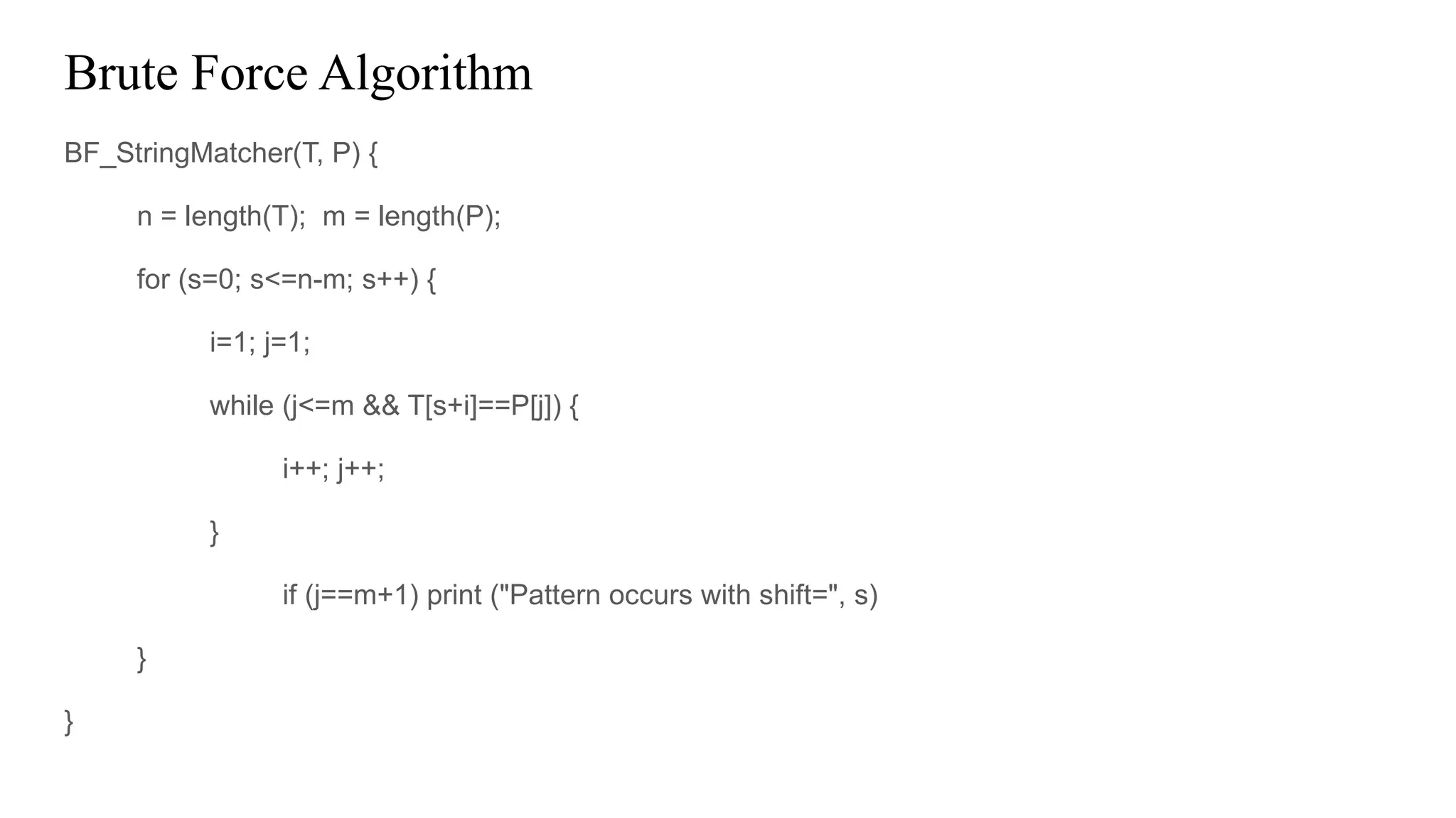 Brute Force Algorithm
BF_StringMatcher(T, P) {
n = length(T); m = length(P);
for (s=0; s<=n-m; s++) {
i=1; j=1;
while (j<=m && T[s+i]==P[j]) {
i++; j++;
}
if (j==m+1) print ("Pattern occurs with shift=", s)
}
}
 