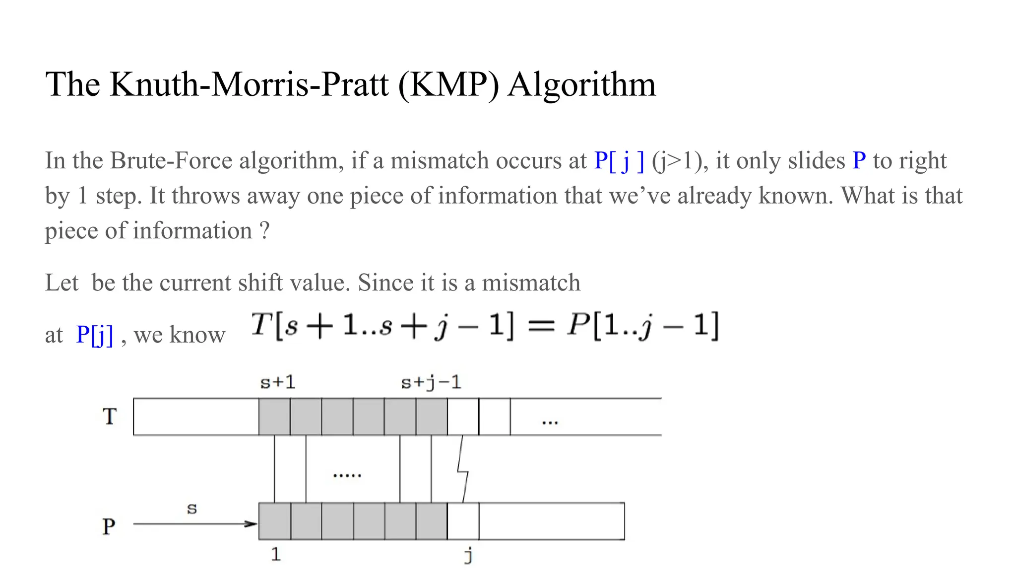 The Knuth-Morris-Pratt (KMP) Algorithm
In the Brute-Force algorithm, if a mismatch occurs at P[ j ] (j>1), it only slides P to right
by 1 step. It throws away one piece of information that we’ve already known. What is that
piece of information ?
Let be the current shift value. Since it is a mismatch
at P[j] , we know
 
