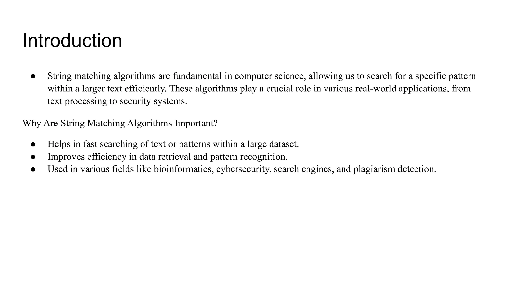 Introduction
● String matching algorithms are fundamental in computer science, allowing us to search for a specific pattern
within a larger text efficiently. These algorithms play a crucial role in various real-world applications, from
text processing to security systems.
Why Are String Matching Algorithms Important?
● Helps in fast searching of text or patterns within a large dataset.
● Improves efficiency in data retrieval and pattern recognition.
● Used in various fields like bioinformatics, cybersecurity, search engines, and plagiarism detection.
 