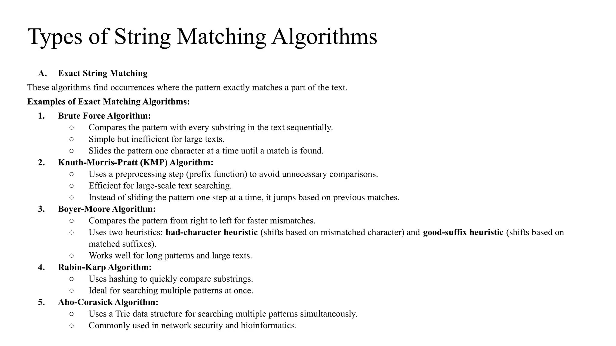 Types of String Matching Algorithms
A. Exact String Matching
These algorithms find occurrences where the pattern exactly matches a part of the text.
Examples of Exact Matching Algorithms:
1. Brute Force Algorithm:
○ Compares the pattern with every substring in the text sequentially.
○ Simple but inefficient for large texts.
○ Slides the pattern one character at a time until a match is found.
2. Knuth-Morris-Pratt (KMP) Algorithm:
○ Uses a preprocessing step (prefix function) to avoid unnecessary comparisons.
○ Efficient for large-scale text searching.
○ Instead of sliding the pattern one step at a time, it jumps based on previous matches.
3. Boyer-Moore Algorithm:
○ Compares the pattern from right to left for faster mismatches.
○ Uses two heuristics: bad-character heuristic (shifts based on mismatched character) and good-suffix heuristic (shifts based on
matched suffixes).
○ Works well for long patterns and large texts.
4. Rabin-Karp Algorithm:
○ Uses hashing to quickly compare substrings.
○ Ideal for searching multiple patterns at once.
5. Aho-Corasick Algorithm:
○ Uses a Trie data structure for searching multiple patterns simultaneously.
○ Commonly used in network security and bioinformatics.
 
