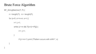 Brute Force Algorithm
BF_StringMatcher(T, P) {
n = length(T); m = length(P);
for (s=0; s<=n-m; s++) {
i=1; j=1;
while (j<=m && T[s+i]==P[j]) {
i++; j++;
}
if (j==m+1) print ("Pattern occurs with shift=", s)
}
}
 