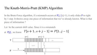 The Knuth-Morris-Pratt (KMP) Algorithm
In the Brute-Force algorithm, if a mismatch occurs at P[ j ] (j>1), it only slides P to right
by 1 step. It throws away one piece of information that we’ve already known. What is that
piece of information ?
Let be the current shift value. Since it is a mismatch
at P[j] , we know
 