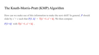 The Knuth-Morris-Pratt (KMP) Algorithm
How can we make use of this information to make the next shift? In general, P should
slide by s’> s such that P[1..k] = T[s’ +1..s’ + k]. We then compare
P[1+k] with T[s’ +1..s’ + k] .
 