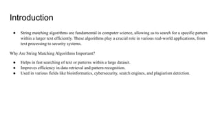 Introduction
● String matching algorithms are fundamental in computer science, allowing us to search for a specific pattern
within a larger text efficiently. These algorithms play a crucial role in various real-world applications, from
text processing to security systems.
Why Are String Matching Algorithms Important?
● Helps in fast searching of text or patterns within a large dataset.
● Improves efficiency in data retrieval and pattern recognition.
● Used in various fields like bioinformatics, cybersecurity, search engines, and plagiarism detection.
 