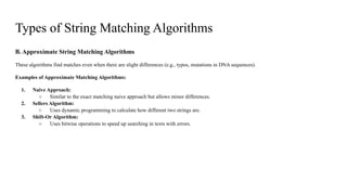 B. Approximate String Matching Algorithms
These algorithms find matches even when there are slight differences (e.g., typos, mutations in DNA sequences).
Examples of Approximate Matching Algorithms:
1. Naive Approach:
○ Similar to the exact matching naive approach but allows minor differences.
2. Sellers Algorithm:
○ Uses dynamic programming to calculate how different two strings are.
3. Shift-Or Algorithm:
○ Uses bitwise operations to speed up searching in texts with errors.
Types of String Matching Algorithms
 
