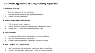 Real-World Applications of String Matching Algorithms
A. Plagiarism Detection
● Compares documents to find similarities.
● Used in academic institutions and research publications.
● Example: Turnitin, Grammarly.
B. Bioinformatics and DNA Sequencing
● Finds patterns in genetic sequences.
● Helps in identifying mutations, gene mapping, and disease research.
● Example: BLAST (Basic Local Alignment Search Tool).
C. Digital Forensics
● Locates specific keywords in large datasets during investigations.
● Used in crime detection and cybersecurity.
● Example: Searching for illegal keywords in emails or chat logs.
D. Spell Checking and Auto-correction
● Uses Trie structures and approximate matching to detect misspellings.
● Example: Microsoft Word spell checker, Google Keyboard auto-correct.
 