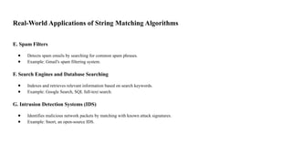 Real-World Applications of String Matching Algorithms
E. Spam Filters
● Detects spam emails by searching for common spam phrases.
● Example: Gmail's spam filtering system.
F. Search Engines and Database Searching
● Indexes and retrieves relevant information based on search keywords.
● Example: Google Search, SQL full-text search.
G. Intrusion Detection Systems (IDS)
● Identifies malicious network packets by matching with known attack signatures.
● Example: Snort, an open-source IDS.
 