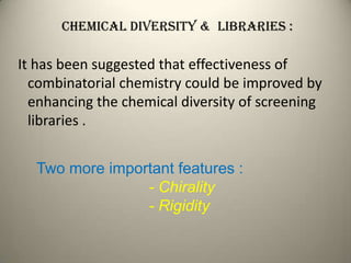 Chemical diversity & Libraries :

It has been suggested that effectiveness of
  combinatorial chemistry could be improved by
  enhancing the chemical diversity of screening
  libraries .


  Two more important features :
                - Chirality
                - Rigidity
 