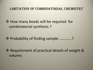 Limitation of combinatorial chemistry


 How many beads will be required for
 combinatorial synthesis ?

 Probability of finding sample ………….?

 Requirement of practical details of weight &
 volume.
 