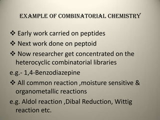 Example of combinatorial chemistry

 Early work carried on peptides
 Next work done on peptoid
 Now researcher get concentrated on the
  heterocyclic combinatorial libraries
e.g.- 1,4-Benzodiazepine
 All common reaction ,moisture sensitive &
  organometallic reactions
e.g. Aldol reaction ,Dibal Reduction, Wittig
  reaction etc.
 