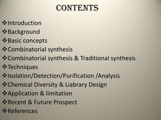 CONTENTs
Introduction
Background
Basic concepts
Combinatorial synthesis
Combinatorial synthesis & Traditional synthesis
Techniques
Isolation/Detection/Purification /Analysis
Chemical Diversity & Liabrary Design
Application & limitation
Recent & Future Prospect
References
 