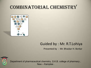Combinatorial chemistry




                            Guided by : Mr. R.T.Lohiya
                                Presented by : Mr. Bhaskar H. Borkar



Department of pharmaceutical chemistry ,S.K.B. college of pharmacy ,
                        New – Kamptee .
 