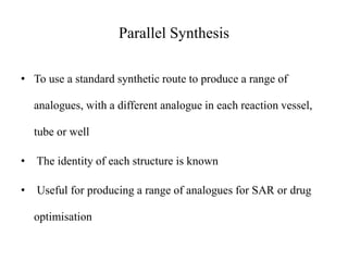 Parallel Synthesis
• To use a standard synthetic route to produce a range of
analogues, with a different analogue in each reaction vessel,
tube or well
• The identity of each structure is known
• Useful for producing a range of analogues for SAR or drug
optimisation
 