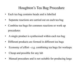 Houghton’s Tea Bag Procedure
• Each tea bag contains beads and is labelled
• Separate reactions are carried out on each tea bag
• Combine tea bags for common reactions or work up
procedures
• A single product is synthesised within each tea bag
• Different products are formed in different tea bags
• Economy of effort - e.g. combining tea bags for workups
• Cheap and possible for any lab
• Manual procedure and is not suitable for producing large
 