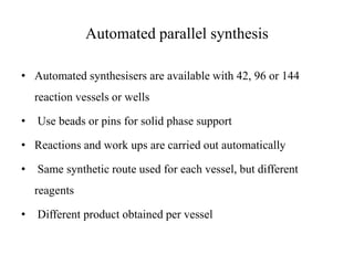 Automated parallel synthesis
• Automated synthesisers are available with 42, 96 or 144
reaction vessels or wells
• Use beads or pins for solid phase support
• Reactions and work ups are carried out automatically
• Same synthetic route used for each vessel, but different
reagents
• Different product obtained per vessel
 