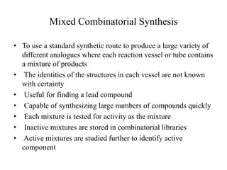 Mixed Combinatorial Synthesis
• To use a standard synthetic route to produce a large variety of
different analogues where each reaction vessel or tube contains
a mixture of products
• The identities of the structures in each vessel are not known
with certainty
• Useful for finding a lead compound
• Capable of synthesizing large numbers of compounds quickly
• Each mixture is tested for activity as the mixture
• Inactive mixtures are stored in combinatorial libraries
• Active mixtures are studied further to identify active
component
 