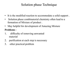 Solution phase Technique
• It is the modified reaction to accommodate a solid support .
• Solution phase combinatorial chemistry often lead to a
formation of Mixture of product .
• May helpful for development of Amazing Mixture
Problems :
1. difficulty of removing unwanted
material
2. purification at each step is necessary
3. other practical problem
 
